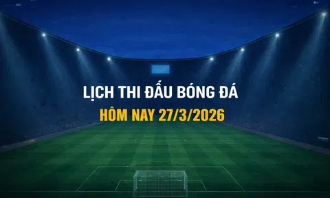 Lịch thi đấu bóng đá hôm nay 27/3/2026 và rạng sáng 28/3/2026